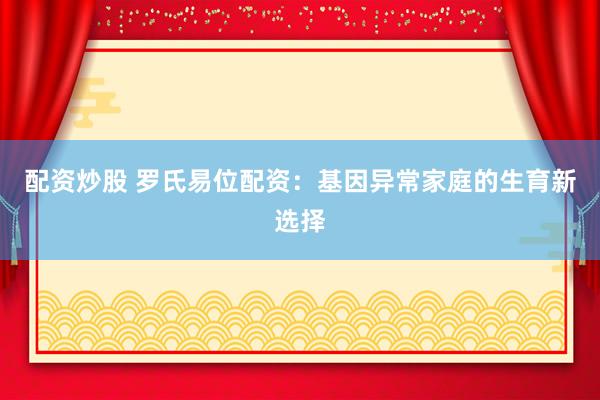 配资炒股 罗氏易位配资：基因异常家庭的生育新选择
