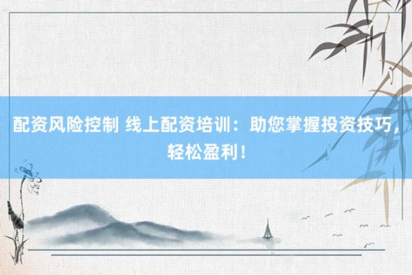 配资风险控制 线上配资培训：助您掌握投资技巧，轻松盈利！