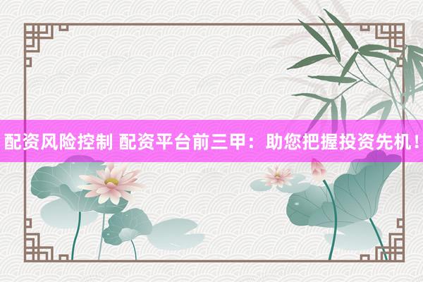 配资风险控制 配资平台前三甲：助您把握投资先机！