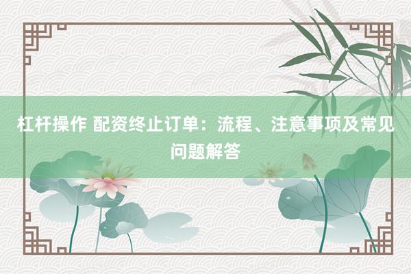 杠杆操作 配资终止订单：流程、注意事项及常见问题解答