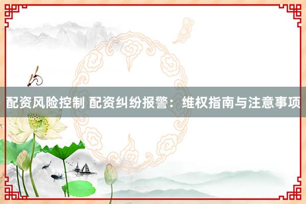 配资风险控制 配资纠纷报警：维权指南与注意事项