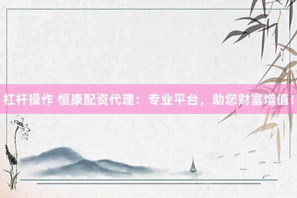 杠杆操作 恒康配资代理：专业平台，助您财富增值！
