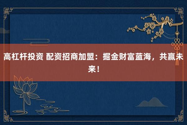 高杠杆投资 配资招商加盟：掘金财富蓝海，共赢未来！