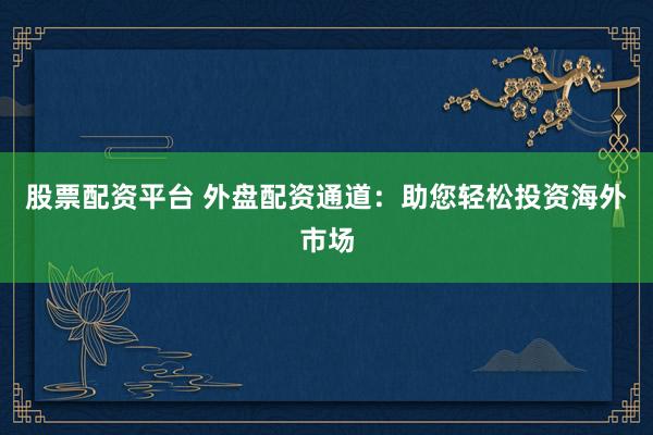 股票配资平台 外盘配资通道：助您轻松投资海外市场