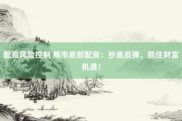 配资风险控制 熊市底部配资：抄底反弹，抓住财富机遇！