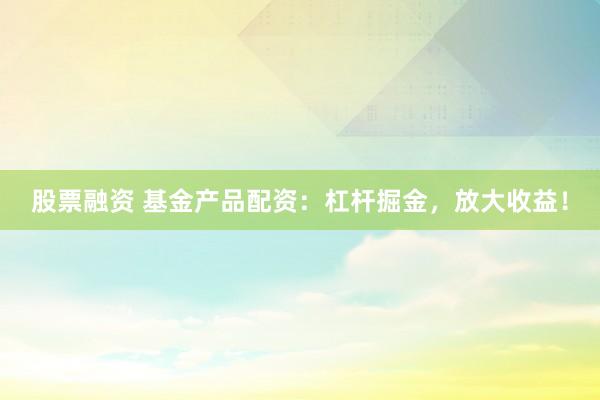 股票融资 基金产品配资：杠杆掘金，放大收益！