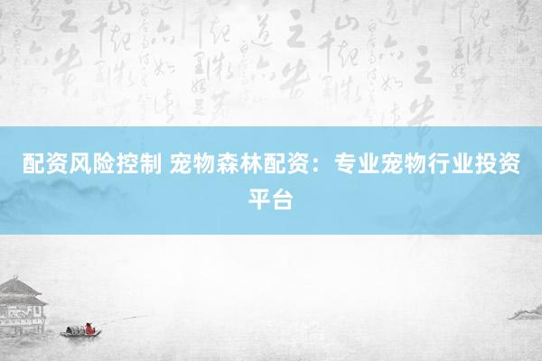 配资风险控制 宠物森林配资：专业宠物行业投资平台