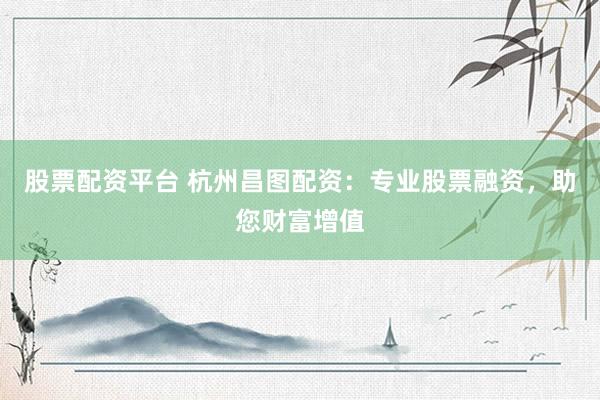 股票配资平台 杭州昌图配资：专业股票融资，助您财富增值