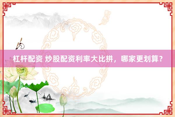 杠杆配资 炒股配资利率大比拼，哪家更划算？