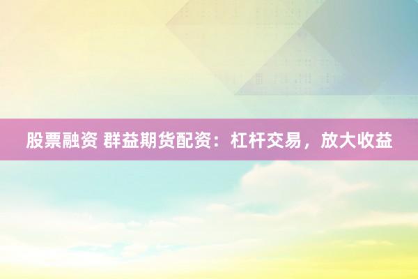 股票融资 群益期货配资：杠杆交易，放大收益