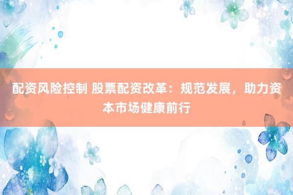 配资风险控制 股票配资改革：规范发展，助力资本市场健康前行