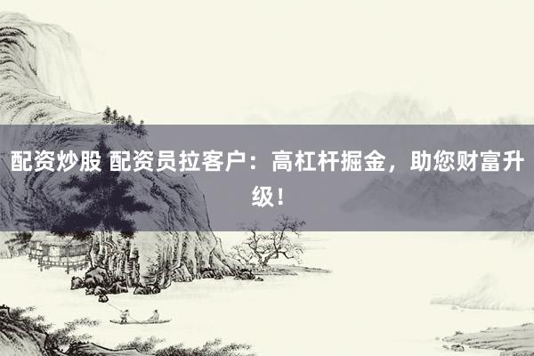 配资炒股 配资员拉客户：高杠杆掘金，助您财富升级！