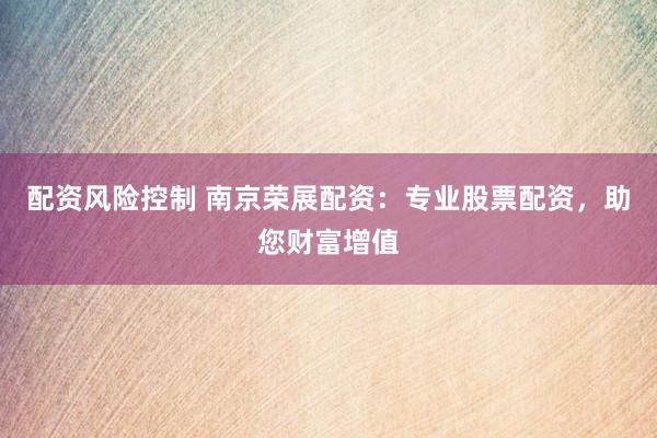 配资风险控制 南京荣展配资：专业股票配资，助您财富增值