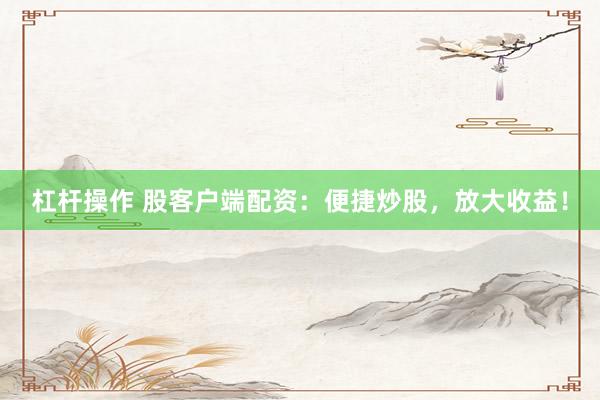 杠杆操作 股客户端配资：便捷炒股，放大收益！