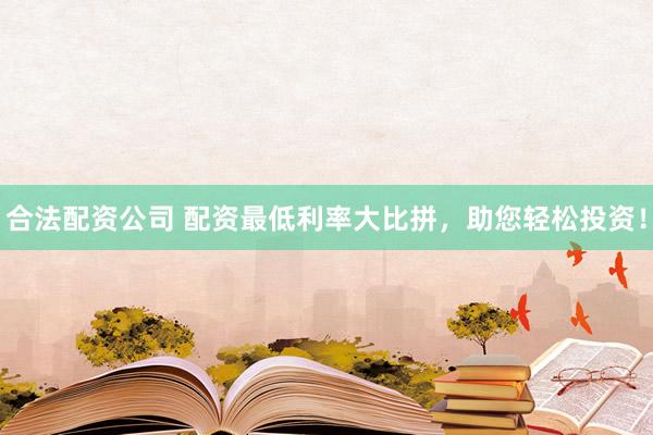 合法配资公司 配资最低利率大比拼，助您轻松投资！