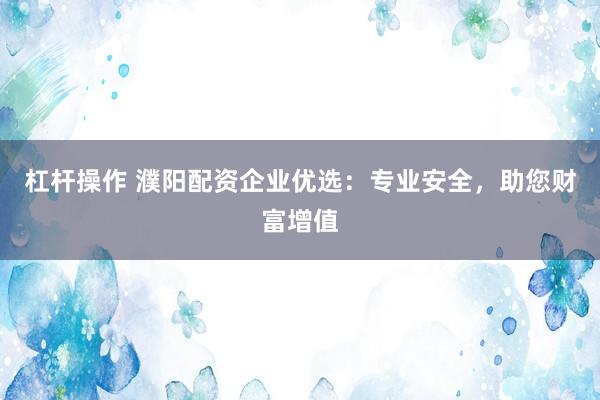 杠杆操作 濮阳配资企业优选：专业安全，助您财富增值