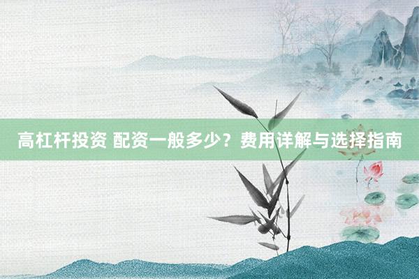 高杠杆投资 配资一般多少？费用详解与选择指南