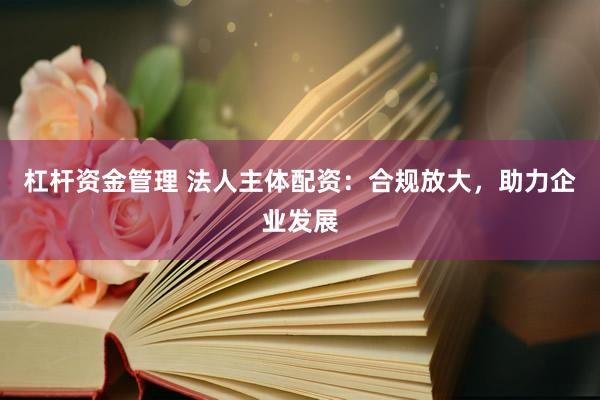 杠杆资金管理 法人主体配资：合规放大，助力企业发展
