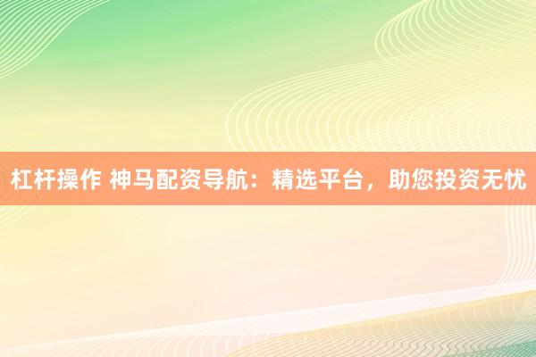 杠杆操作 神马配资导航：精选平台，助您投资无忧