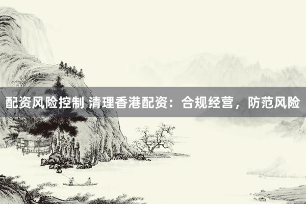 配资风险控制 清理香港配资：合规经营，防范风险