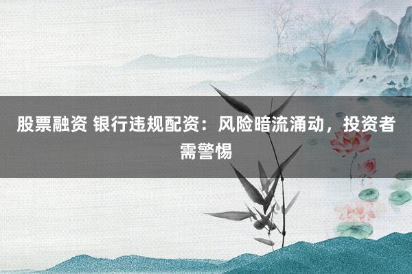 股票融资 银行违规配资：风险暗流涌动，投资者需警惕