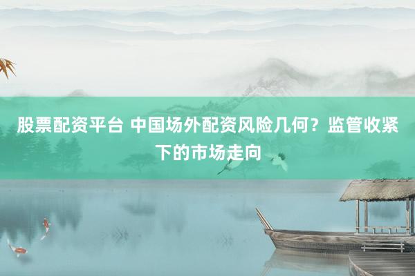 股票配资平台 中国场外配资风险几何？监管收紧下的市场走向