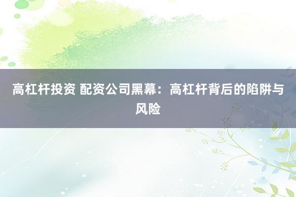 高杠杆投资 配资公司黑幕：高杠杆背后的陷阱与风险