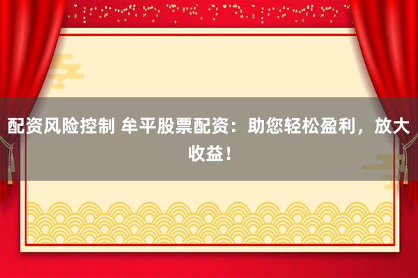 配资风险控制 牟平股票配资：助您轻松盈利，放大收益！