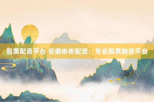 股票配资平台 安徽彬彬配资：专业股票融资平台