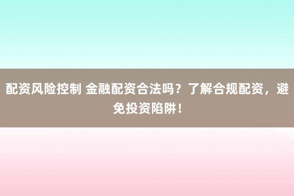 配资风险控制 金融配资合法吗？了解合规配资，避免投资陷阱！
