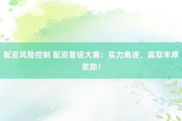 配资风险控制 配资晋级大赛：实力角逐，赢取丰厚奖励！