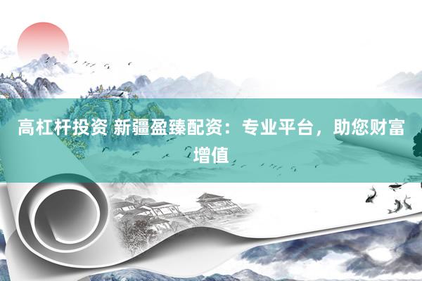 高杠杆投资 新疆盈臻配资：专业平台，助您财富增值