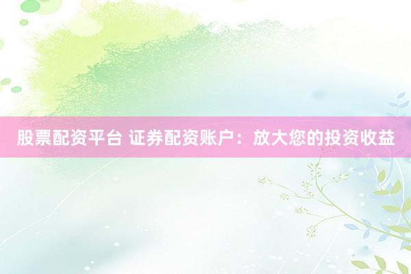 股票配资平台 证券配资账户：放大您的投资收益