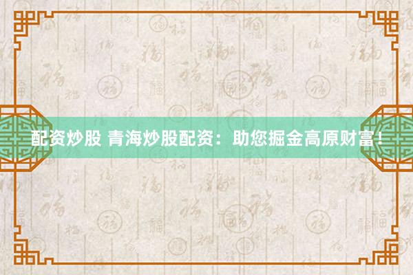 配资炒股 青海炒股配资：助您掘金高原财富！
