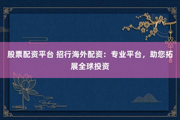 股票配资平台 招行海外配资：专业平台，助您拓展全球投资