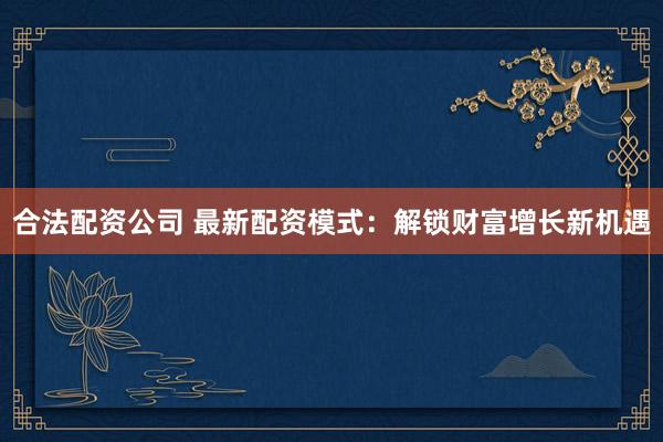 合法配资公司 最新配资模式：解锁财富增长新机遇