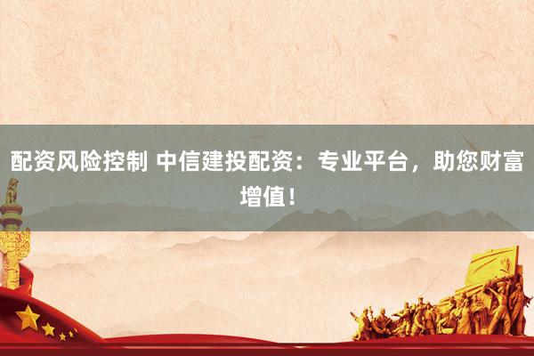 配资风险控制 中信建投配资：专业平台，助您财富增值！