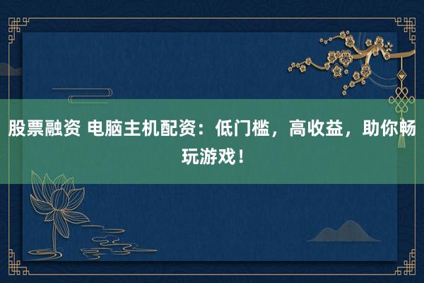 股票融资 电脑主机配资：低门槛，高收益，助你畅玩游戏！