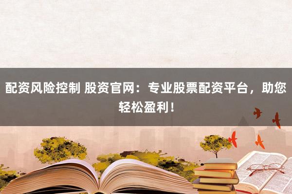 配资风险控制 股资官网：专业股票配资平台，助您轻松盈利！