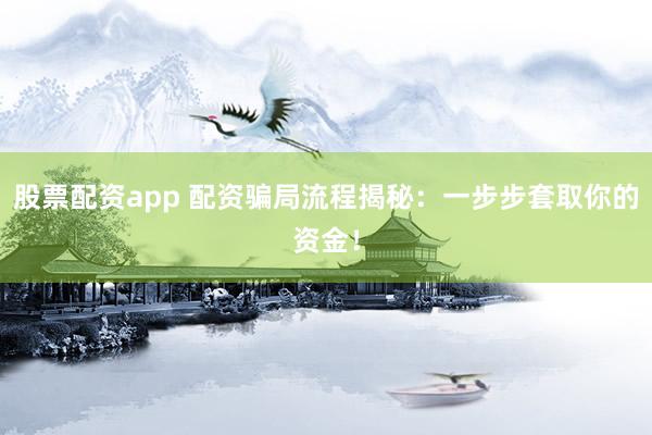 股票配资app 配资骗局流程揭秘：一步步套取你的资金！