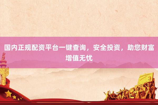 国内正规配资平台一键查询，安全投资，助您财富增值无忧