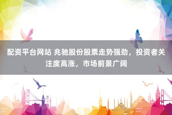 配资平台网站 兆驰股份股票走势强劲，投资者关注度高涨，市场前景广阔