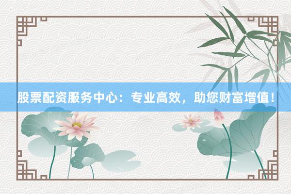 股票配资服务中心：专业高效，助您财富增值！