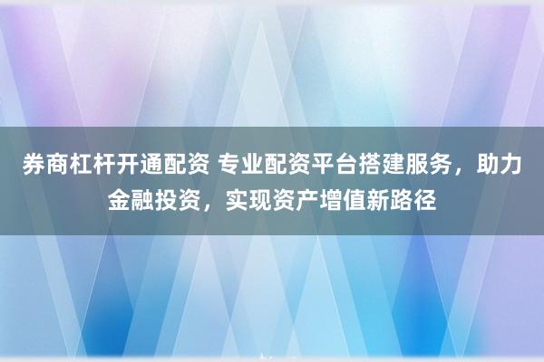 券商杠杆开通配资 专业配资平台搭建服务，助力金融投资，实现资产增值新路径