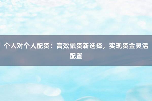 个人对个人配资：高效融资新选择，实现资金灵活配置
