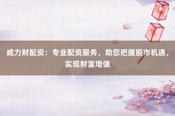 威力财配资：专业配资服务，助您把握股市机遇，实现财富增值