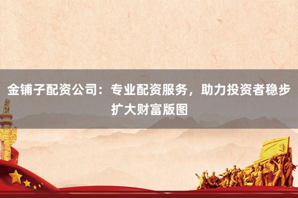 金铺子配资公司：专业配资服务，助力投资者稳步扩大财富版图
