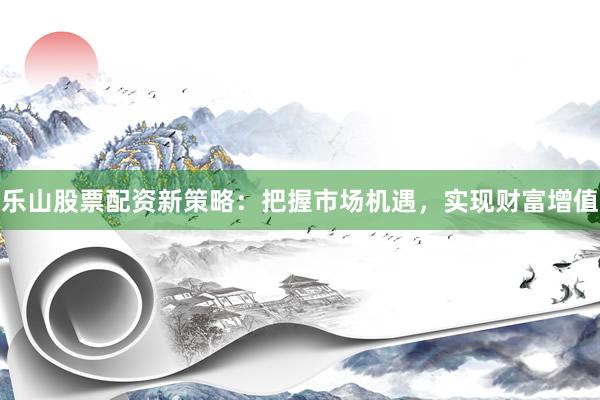 乐山股票配资新策略：把握市场机遇，实现财富增值