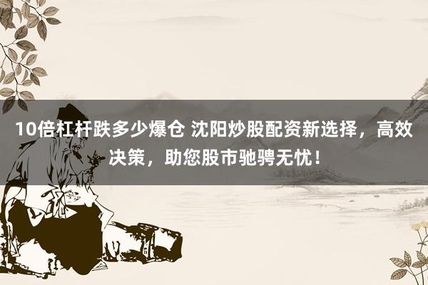 10倍杠杆跌多少爆仓 沈阳炒股配资新选择，高效决策，助您股市驰骋无忧！