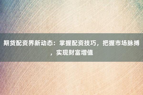 期货配资界新动态：掌握配资技巧，把握市场脉搏，实现财富增值
